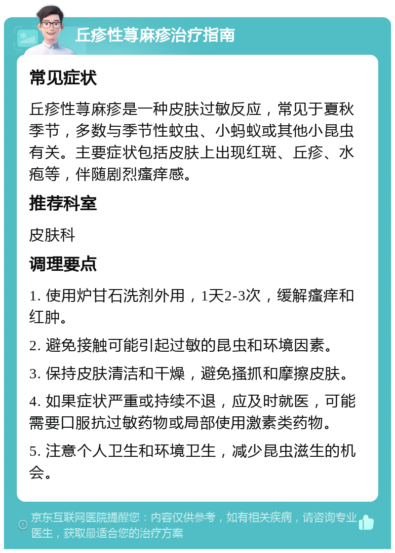 丘疹性荨麻疹治疗指南 常见症状 丘疹性荨麻疹是一种皮肤过敏反应，常见于夏秋季节，多数与季节性蚊虫、小蚂蚁或其他小昆虫有关。主要症状包括皮肤上出现红斑、丘疹、水疱等，伴随剧烈瘙痒感。 推荐科室 皮肤科 调理要点 1. 使用炉甘石洗剂外用，1天2-3次，缓解瘙痒和红肿。 2. 避免接触可能引起过敏的昆虫和环境因素。 3. 保持皮肤清洁和干燥，避免搔抓和摩擦皮肤。 4. 如果症状严重或持续不退，应及时就医，可能需要口服抗过敏药物或局部使用激素类药物。 5. 注意个人卫生和环境卫生，减少昆虫滋生的机会。