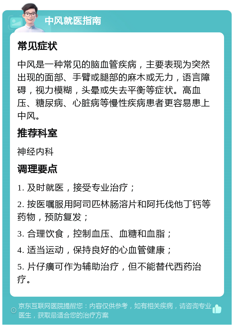 中风就医指南 常见症状 中风是一种常见的脑血管疾病，主要表现为突然出现的面部、手臂或腿部的麻木或无力，语言障碍，视力模糊，头晕或失去平衡等症状。高血压、糖尿病、心脏病等慢性疾病患者更容易患上中风。 推荐科室 神经内科 调理要点 1. 及时就医，接受专业治疗； 2. 按医嘱服用阿司匹林肠溶片和阿托伐他丁钙等药物，预防复发； 3. 合理饮食，控制血压、血糖和血脂； 4. 适当运动，保持良好的心血管健康； 5. 片仔癀可作为辅助治疗，但不能替代西药治疗。