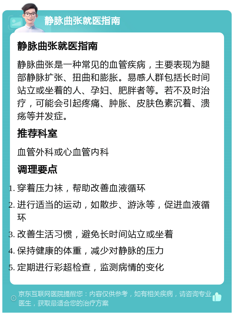 静脉曲张就医指南 静脉曲张就医指南 静脉曲张是一种常见的血管疾病，主要表现为腿部静脉扩张、扭曲和膨胀。易感人群包括长时间站立或坐着的人、孕妇、肥胖者等。若不及时治疗，可能会引起疼痛、肿胀、皮肤色素沉着、溃疡等并发症。 推荐科室 血管外科或心血管内科 调理要点 穿着压力袜，帮助改善血液循环 进行适当的运动，如散步、游泳等，促进血液循环 改善生活习惯，避免长时间站立或坐着 保持健康的体重，减少对静脉的压力 定期进行彩超检查，监测病情的变化