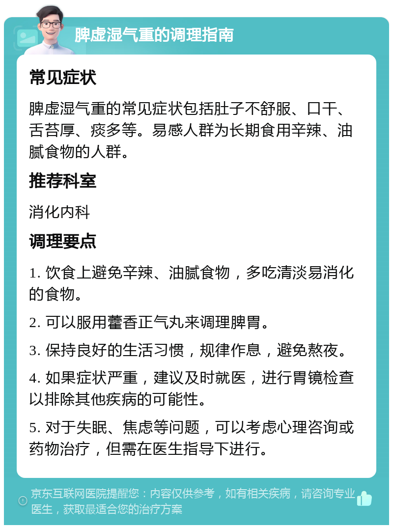 脾虚湿气重的调理指南 常见症状 脾虚湿气重的常见症状包括肚子不舒服、口干、舌苔厚、痰多等。易感人群为长期食用辛辣、油腻食物的人群。 推荐科室 消化内科 调理要点 1. 饮食上避免辛辣、油腻食物，多吃清淡易消化的食物。 2. 可以服用藿香正气丸来调理脾胃。 3. 保持良好的生活习惯，规律作息，避免熬夜。 4. 如果症状严重，建议及时就医，进行胃镜检查以排除其他疾病的可能性。 5. 对于失眠、焦虑等问题，可以考虑心理咨询或药物治疗，但需在医生指导下进行。