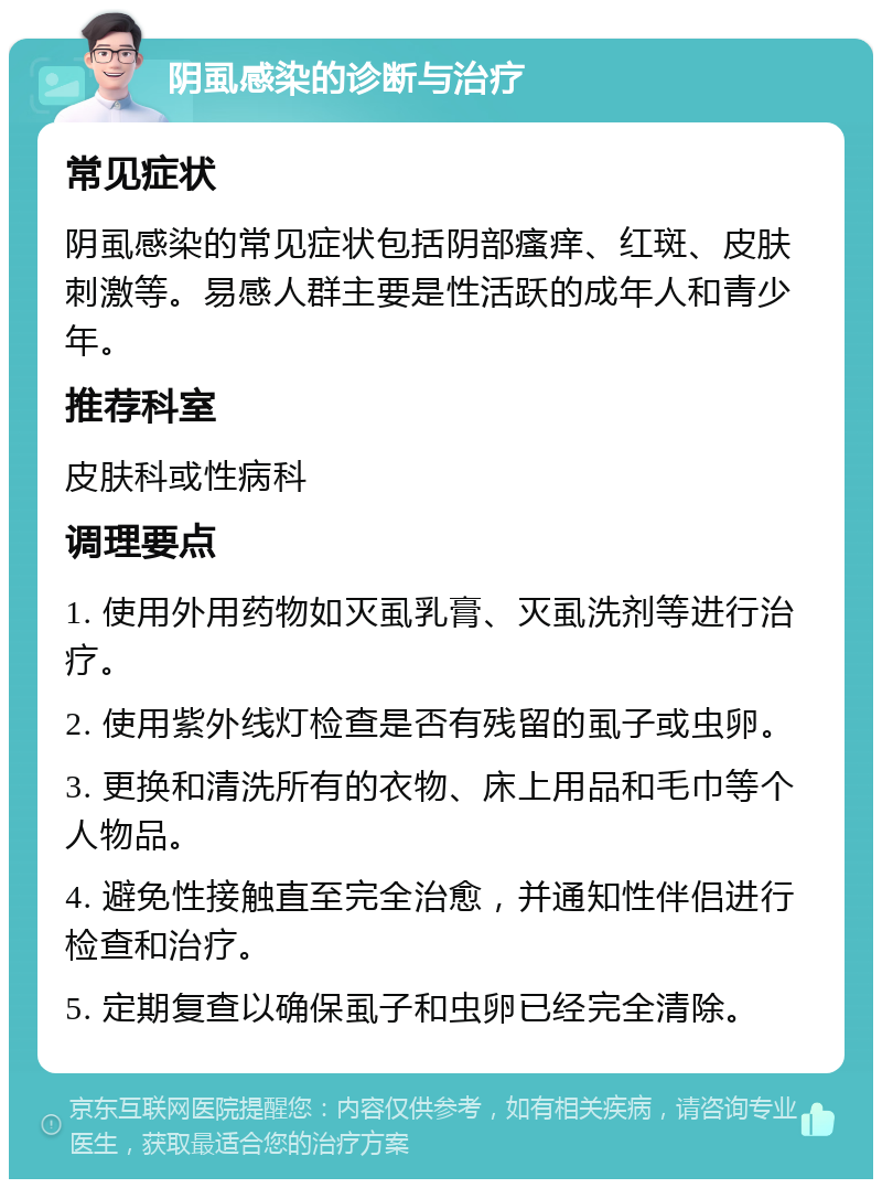 阴虱感染的诊断与治疗 常见症状 阴虱感染的常见症状包括阴部瘙痒、红斑、皮肤刺激等。易感人群主要是性活跃的成年人和青少年。 推荐科室 皮肤科或性病科 调理要点 1. 使用外用药物如灭虱乳膏、灭虱洗剂等进行治疗。 2. 使用紫外线灯检查是否有残留的虱子或虫卵。 3. 更换和清洗所有的衣物、床上用品和毛巾等个人物品。 4. 避免性接触直至完全治愈，并通知性伴侣进行检查和治疗。 5. 定期复查以确保虱子和虫卵已经完全清除。