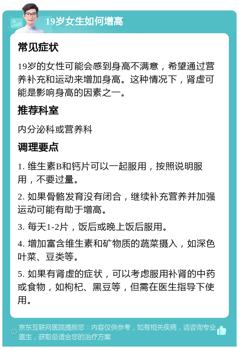 19岁女生如何增高 常见症状 19岁的女性可能会感到身高不满意，希望通过营养补充和运动来增加身高。这种情况下，肾虚可能是影响身高的因素之一。 推荐科室 内分泌科或营养科 调理要点 1. 维生素B和钙片可以一起服用，按照说明服用，不要过量。 2. 如果骨骼发育没有闭合，继续补充营养并加强运动可能有助于增高。 3. 每天1-2片，饭后或晚上饭后服用。 4. 增加富含维生素和矿物质的蔬菜摄入，如深色叶菜、豆类等。 5. 如果有肾虚的症状，可以考虑服用补肾的中药或食物，如枸杞、黑豆等，但需在医生指导下使用。