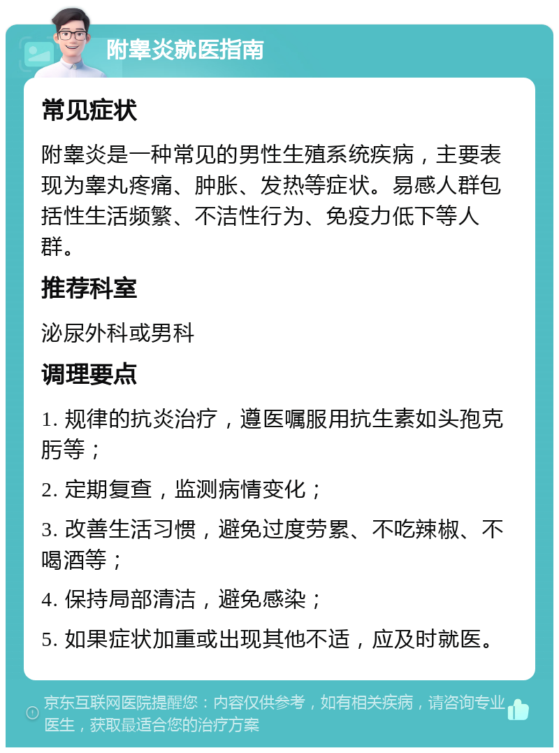 附睾炎就医指南 常见症状 附睾炎是一种常见的男性生殖系统疾病，主要表现为睾丸疼痛、肿胀、发热等症状。易感人群包括性生活频繁、不洁性行为、免疫力低下等人群。 推荐科室 泌尿外科或男科 调理要点 1. 规律的抗炎治疗，遵医嘱服用抗生素如头孢克肟等； 2. 定期复查，监测病情变化； 3. 改善生活习惯，避免过度劳累、不吃辣椒、不喝酒等； 4. 保持局部清洁，避免感染； 5. 如果症状加重或出现其他不适，应及时就医。