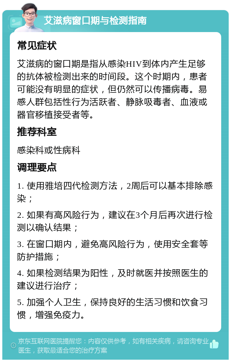 艾滋病窗口期与检测指南 常见症状 艾滋病的窗口期是指从感染HIV到体内产生足够的抗体被检测出来的时间段。这个时期内，患者可能没有明显的症状，但仍然可以传播病毒。易感人群包括性行为活跃者、静脉吸毒者、血液或器官移植接受者等。 推荐科室 感染科或性病科 调理要点 1. 使用雅培四代检测方法，2周后可以基本排除感染； 2. 如果有高风险行为，建议在3个月后再次进行检测以确认结果； 3. 在窗口期内，避免高风险行为，使用安全套等防护措施； 4. 如果检测结果为阳性，及时就医并按照医生的建议进行治疗； 5. 加强个人卫生，保持良好的生活习惯和饮食习惯，增强免疫力。