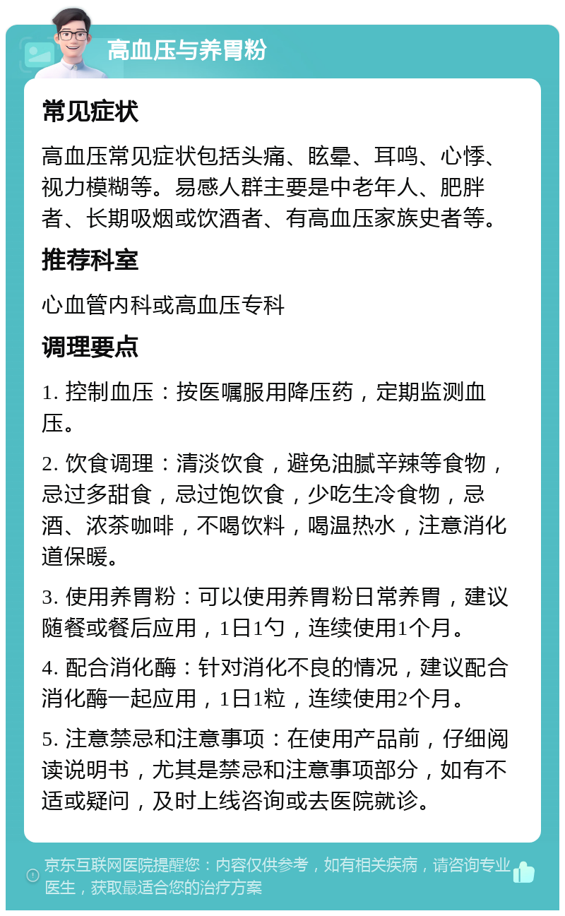 高血压与养胃粉 常见症状 高血压常见症状包括头痛、眩晕、耳鸣、心悸、视力模糊等。易感人群主要是中老年人、肥胖者、长期吸烟或饮酒者、有高血压家族史者等。 推荐科室 心血管内科或高血压专科 调理要点 1. 控制血压：按医嘱服用降压药，定期监测血压。 2. 饮食调理：清淡饮食，避免油腻辛辣等食物，忌过多甜食，忌过饱饮食，少吃生冷食物，忌酒、浓茶咖啡，不喝饮料，喝温热水，注意消化道保暖。 3. 使用养胃粉：可以使用养胃粉日常养胃，建议随餐或餐后应用，1日1勺，连续使用1个月。 4. 配合消化酶：针对消化不良的情况，建议配合消化酶一起应用，1日1粒，连续使用2个月。 5. 注意禁忌和注意事项：在使用产品前，仔细阅读说明书，尤其是禁忌和注意事项部分，如有不适或疑问，及时上线咨询或去医院就诊。