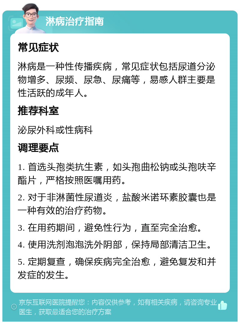 淋病治疗指南 常见症状 淋病是一种性传播疾病，常见症状包括尿道分泌物增多、尿频、尿急、尿痛等，易感人群主要是性活跃的成年人。 推荐科室 泌尿外科或性病科 调理要点 1. 首选头孢类抗生素，如头孢曲松钠或头孢呋辛酯片，严格按照医嘱用药。 2. 对于非淋菌性尿道炎，盐酸米诺环素胶囊也是一种有效的治疗药物。 3. 在用药期间，避免性行为，直至完全治愈。 4. 使用洗剂泡泡洗外阴部，保持局部清洁卫生。 5. 定期复查，确保疾病完全治愈，避免复发和并发症的发生。