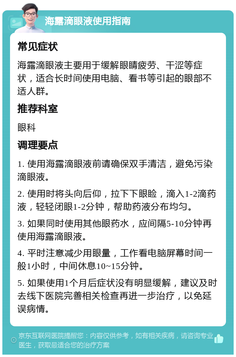 海露滴眼液使用指南 常见症状 海露滴眼液主要用于缓解眼睛疲劳、干涩等症状，适合长时间使用电脑、看书等引起的眼部不适人群。 推荐科室 眼科 调理要点 1. 使用海露滴眼液前请确保双手清洁，避免污染滴眼液。 2. 使用时将头向后仰，拉下下眼睑，滴入1-2滴药液，轻轻闭眼1-2分钟，帮助药液分布均匀。 3. 如果同时使用其他眼药水，应间隔5-10分钟再使用海露滴眼液。 4. 平时注意减少用眼量，工作看电脑屏幕时间一般1小时，中间休息10~15分钟。 5. 如果使用1个月后症状没有明显缓解，建议及时去线下医院完善相关检查再进一步治疗，以免延误病情。