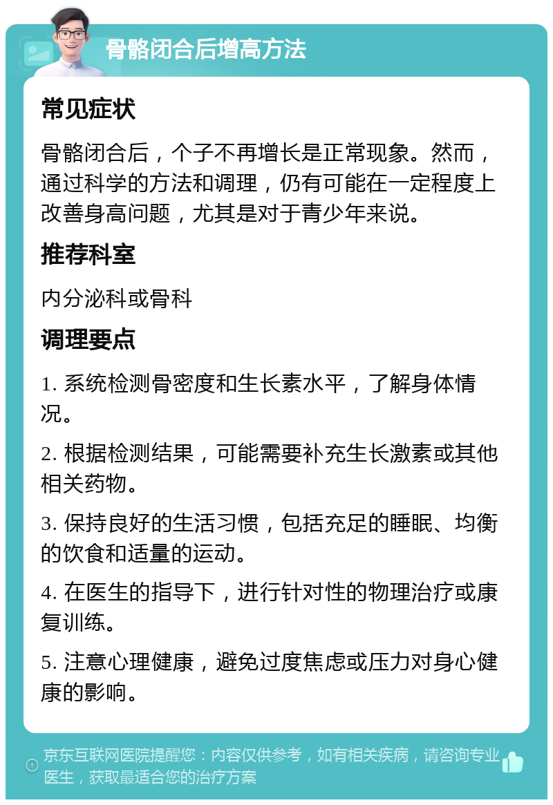 骨骼闭合后增高方法 常见症状 骨骼闭合后，个子不再增长是正常现象。然而，通过科学的方法和调理，仍有可能在一定程度上改善身高问题，尤其是对于青少年来说。 推荐科室 内分泌科或骨科 调理要点 1. 系统检测骨密度和生长素水平，了解身体情况。 2. 根据检测结果，可能需要补充生长激素或其他相关药物。 3. 保持良好的生活习惯，包括充足的睡眠、均衡的饮食和适量的运动。 4. 在医生的指导下，进行针对性的物理治疗或康复训练。 5. 注意心理健康，避免过度焦虑或压力对身心健康的影响。