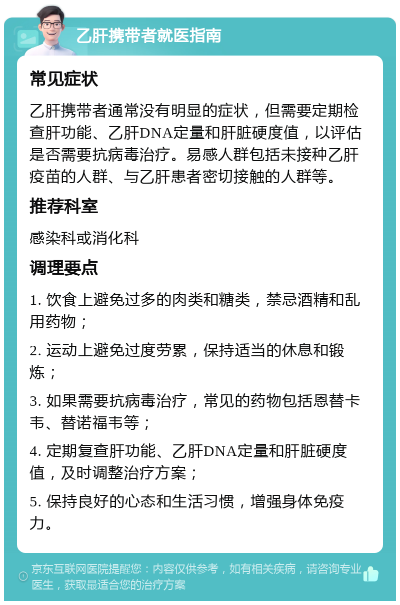 乙肝携带者就医指南 常见症状 乙肝携带者通常没有明显的症状，但需要定期检查肝功能、乙肝DNA定量和肝脏硬度值，以评估是否需要抗病毒治疗。易感人群包括未接种乙肝疫苗的人群、与乙肝患者密切接触的人群等。 推荐科室 感染科或消化科 调理要点 1. 饮食上避免过多的肉类和糖类，禁忌酒精和乱用药物； 2. 运动上避免过度劳累，保持适当的休息和锻炼； 3. 如果需要抗病毒治疗，常见的药物包括恩替卡韦、替诺福韦等； 4. 定期复查肝功能、乙肝DNA定量和肝脏硬度值，及时调整治疗方案； 5. 保持良好的心态和生活习惯，增强身体免疫力。