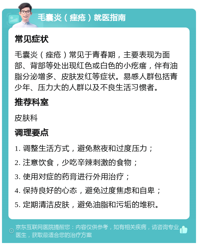 毛囊炎（痤疮）就医指南 常见症状 毛囊炎（痤疮）常见于青春期，主要表现为面部、背部等处出现红色或白色的小疙瘩，伴有油脂分泌增多、皮肤发红等症状。易感人群包括青少年、压力大的人群以及不良生活习惯者。 推荐科室 皮肤科 调理要点 1. 调整生活方式，避免熬夜和过度压力； 2. 注意饮食，少吃辛辣刺激的食物； 3. 使用对症的药膏进行外用治疗； 4. 保持良好的心态，避免过度焦虑和自卑； 5. 定期清洁皮肤，避免油脂和污垢的堆积。