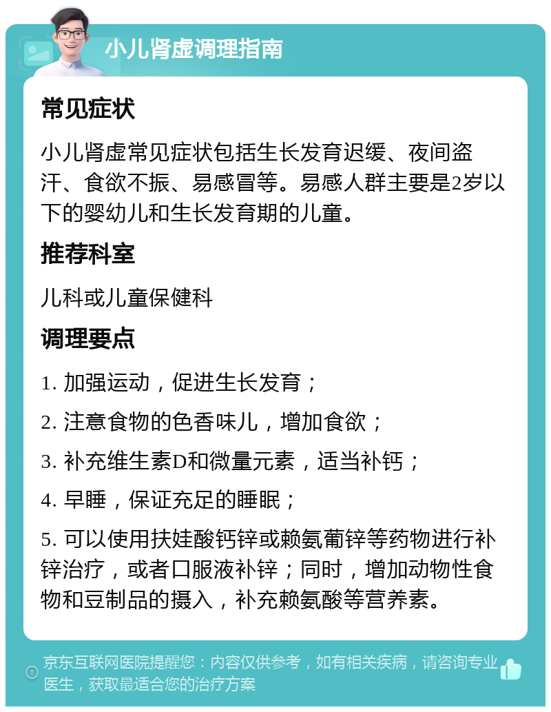 小儿肾虚调理指南 常见症状 小儿肾虚常见症状包括生长发育迟缓、夜间盗汗、食欲不振、易感冒等。易感人群主要是2岁以下的婴幼儿和生长发育期的儿童。 推荐科室 儿科或儿童保健科 调理要点 1. 加强运动，促进生长发育； 2. 注意食物的色香味儿，增加食欲； 3. 补充维生素D和微量元素，适当补钙； 4. 早睡，保证充足的睡眠； 5. 可以使用扶娃酸钙锌或赖氨葡锌等药物进行补锌治疗，或者口服液补锌；同时，增加动物性食物和豆制品的摄入，补充赖氨酸等营养素。