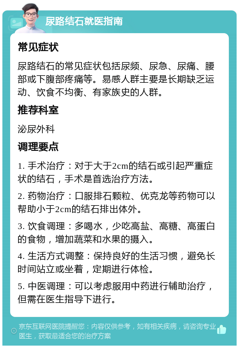 尿路结石就医指南 常见症状 尿路结石的常见症状包括尿频、尿急、尿痛、腰部或下腹部疼痛等。易感人群主要是长期缺乏运动、饮食不均衡、有家族史的人群。 推荐科室 泌尿外科 调理要点 1. 手术治疗：对于大于2cm的结石或引起严重症状的结石，手术是首选治疗方法。 2. 药物治疗：口服排石颗粒、优克龙等药物可以帮助小于2cm的结石排出体外。 3. 饮食调理：多喝水，少吃高盐、高糖、高蛋白的食物，增加蔬菜和水果的摄入。 4. 生活方式调整：保持良好的生活习惯，避免长时间站立或坐着，定期进行体检。 5. 中医调理：可以考虑服用中药进行辅助治疗，但需在医生指导下进行。