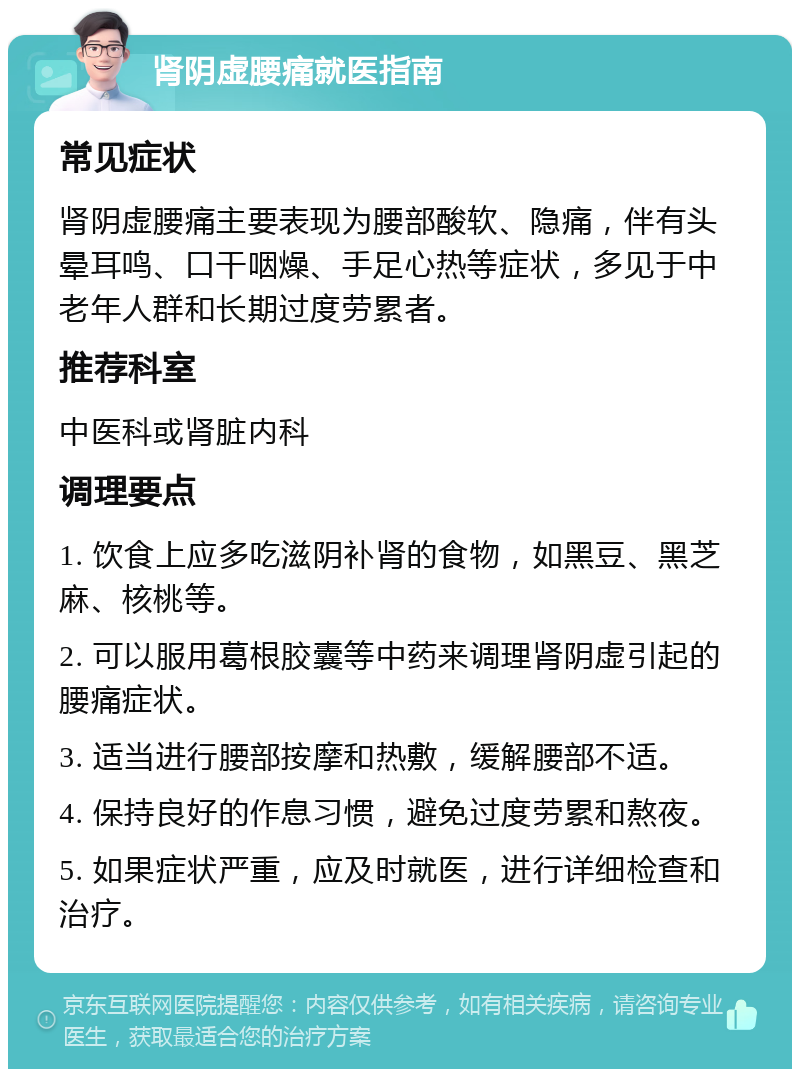 肾阴虚腰痛就医指南 常见症状 肾阴虚腰痛主要表现为腰部酸软、隐痛，伴有头晕耳鸣、口干咽燥、手足心热等症状，多见于中老年人群和长期过度劳累者。 推荐科室 中医科或肾脏内科 调理要点 1. 饮食上应多吃滋阴补肾的食物，如黑豆、黑芝麻、核桃等。 2. 可以服用葛根胶囊等中药来调理肾阴虚引起的腰痛症状。 3. 适当进行腰部按摩和热敷，缓解腰部不适。 4. 保持良好的作息习惯，避免过度劳累和熬夜。 5. 如果症状严重，应及时就医，进行详细检查和治疗。