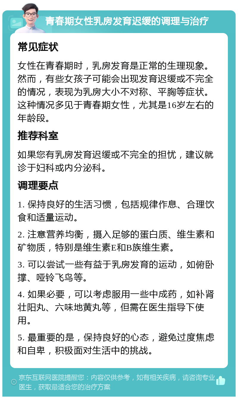 青春期女性乳房发育迟缓的调理与治疗 常见症状 女性在青春期时，乳房发育是正常的生理现象。然而，有些女孩子可能会出现发育迟缓或不完全的情况，表现为乳房大小不对称、平胸等症状。这种情况多见于青春期女性，尤其是16岁左右的年龄段。 推荐科室 如果您有乳房发育迟缓或不完全的担忧，建议就诊于妇科或内分泌科。 调理要点 1. 保持良好的生活习惯，包括规律作息、合理饮食和适量运动。 2. 注意营养均衡，摄入足够的蛋白质、维生素和矿物质，特别是维生素E和B族维生素。 3. 可以尝试一些有益于乳房发育的运动，如俯卧撑、哑铃飞鸟等。 4. 如果必要，可以考虑服用一些中成药，如补肾壮阳丸、六味地黄丸等，但需在医生指导下使用。 5. 最重要的是，保持良好的心态，避免过度焦虑和自卑，积极面对生活中的挑战。