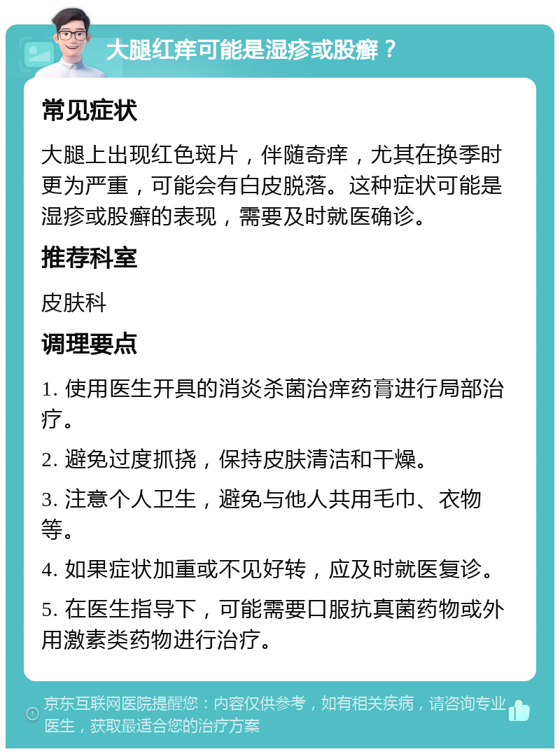 大腿红痒可能是湿疹或股癣？ 常见症状 大腿上出现红色斑片，伴随奇痒，尤其在换季时更为严重，可能会有白皮脱落。这种症状可能是湿疹或股癣的表现，需要及时就医确诊。 推荐科室 皮肤科 调理要点 1. 使用医生开具的消炎杀菌治痒药膏进行局部治疗。 2. 避免过度抓挠，保持皮肤清洁和干燥。 3. 注意个人卫生，避免与他人共用毛巾、衣物等。 4. 如果症状加重或不见好转，应及时就医复诊。 5. 在医生指导下，可能需要口服抗真菌药物或外用激素类药物进行治疗。