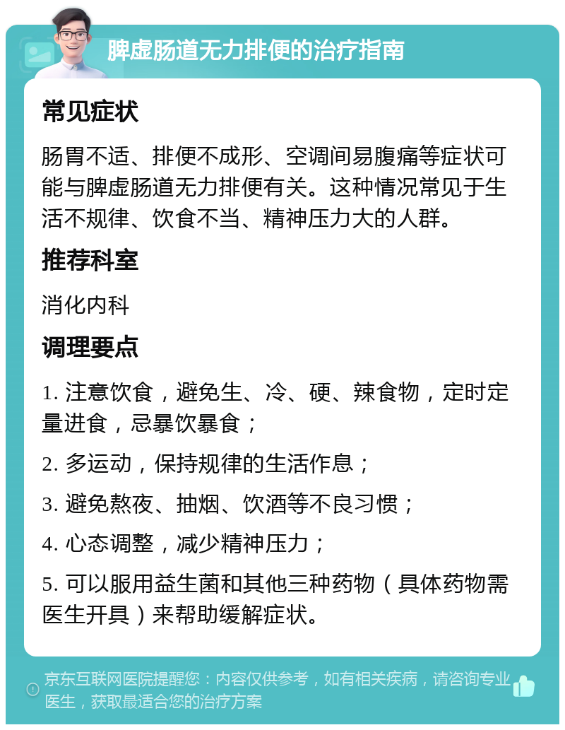 脾虚肠道无力排便的治疗指南 常见症状 肠胃不适、排便不成形、空调间易腹痛等症状可能与脾虚肠道无力排便有关。这种情况常见于生活不规律、饮食不当、精神压力大的人群。 推荐科室 消化内科 调理要点 1. 注意饮食，避免生、冷、硬、辣食物，定时定量进食，忌暴饮暴食； 2. 多运动，保持规律的生活作息； 3. 避免熬夜、抽烟、饮酒等不良习惯； 4. 心态调整，减少精神压力； 5. 可以服用益生菌和其他三种药物（具体药物需医生开具）来帮助缓解症状。