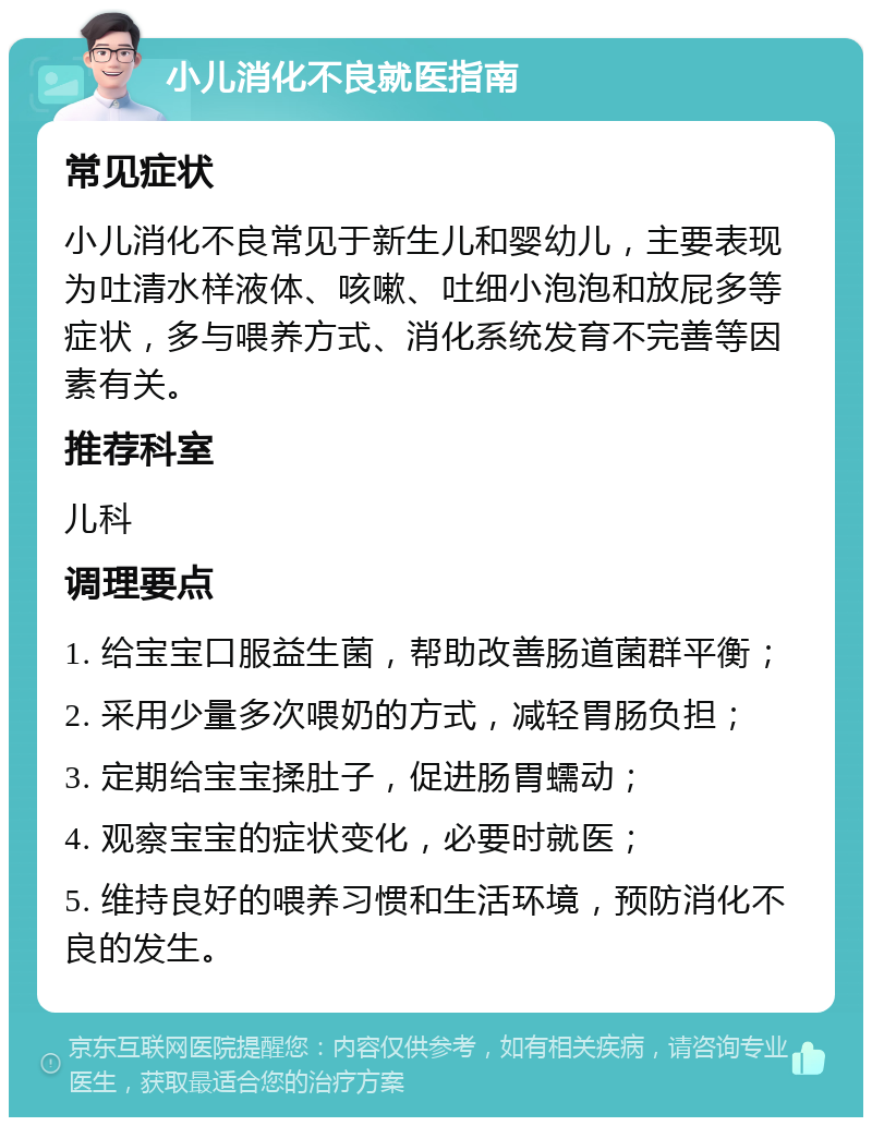 小儿消化不良就医指南 常见症状 小儿消化不良常见于新生儿和婴幼儿，主要表现为吐清水样液体、咳嗽、吐细小泡泡和放屁多等症状，多与喂养方式、消化系统发育不完善等因素有关。 推荐科室 儿科 调理要点 1. 给宝宝口服益生菌，帮助改善肠道菌群平衡； 2. 采用少量多次喂奶的方式，减轻胃肠负担； 3. 定期给宝宝揉肚子，促进肠胃蠕动； 4. 观察宝宝的症状变化，必要时就医； 5. 维持良好的喂养习惯和生活环境，预防消化不良的发生。