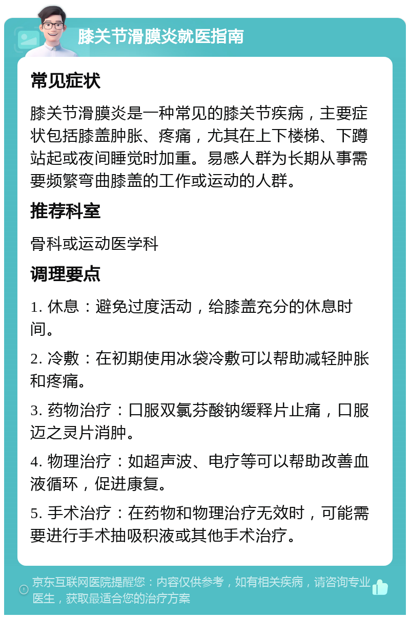 膝关节滑膜炎就医指南 常见症状 膝关节滑膜炎是一种常见的膝关节疾病，主要症状包括膝盖肿胀、疼痛，尤其在上下楼梯、下蹲站起或夜间睡觉时加重。易感人群为长期从事需要频繁弯曲膝盖的工作或运动的人群。 推荐科室 骨科或运动医学科 调理要点 1. 休息：避免过度活动，给膝盖充分的休息时间。 2. 冷敷：在初期使用冰袋冷敷可以帮助减轻肿胀和疼痛。 3. 药物治疗：口服双氯芬酸钠缓释片止痛，口服迈之灵片消肿。 4. 物理治疗：如超声波、电疗等可以帮助改善血液循环，促进康复。 5. 手术治疗：在药物和物理治疗无效时，可能需要进行手术抽吸积液或其他手术治疗。