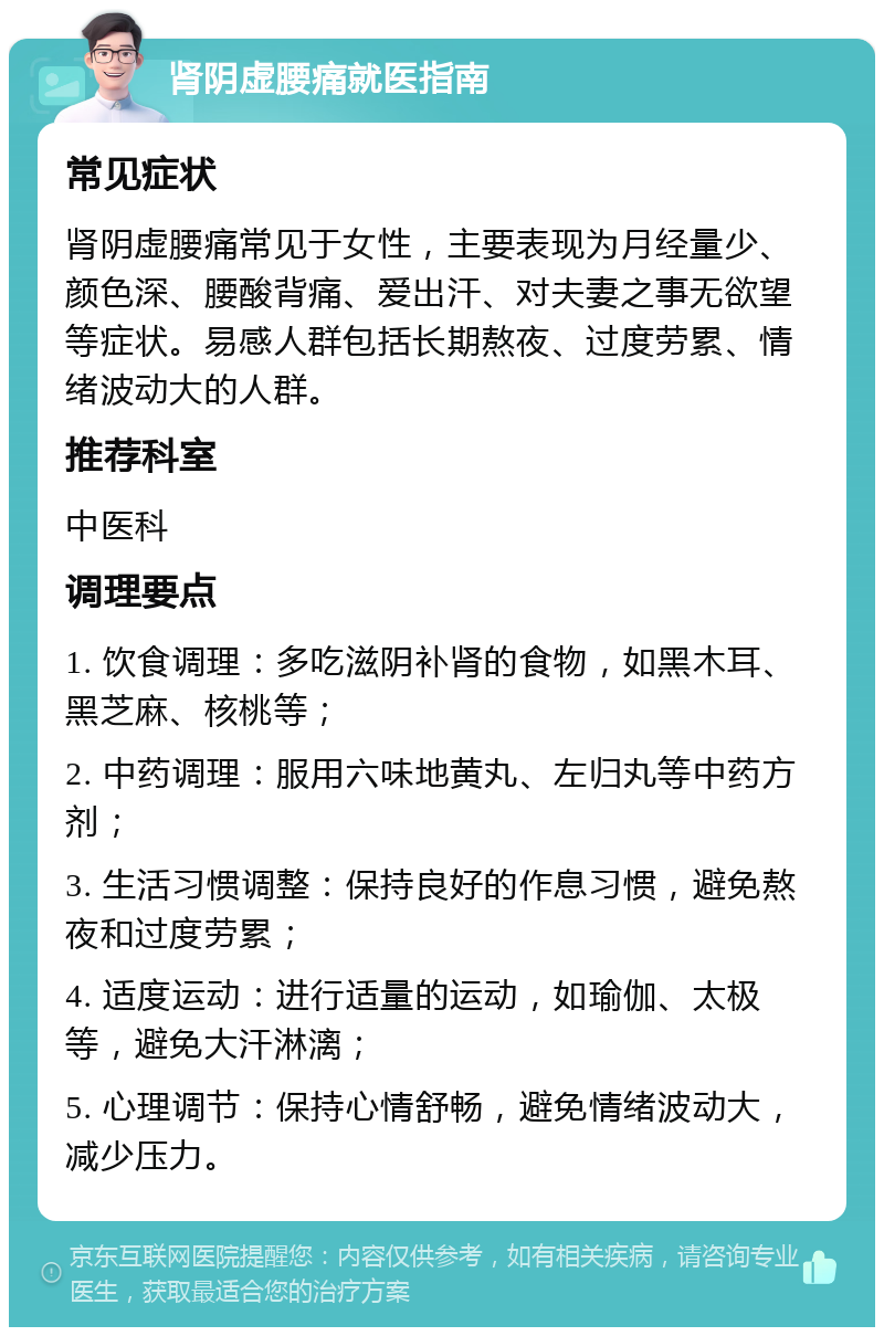 肾阴虚腰痛就医指南 常见症状 肾阴虚腰痛常见于女性，主要表现为月经量少、颜色深、腰酸背痛、爱出汗、对夫妻之事无欲望等症状。易感人群包括长期熬夜、过度劳累、情绪波动大的人群。 推荐科室 中医科 调理要点 1. 饮食调理：多吃滋阴补肾的食物，如黑木耳、黑芝麻、核桃等； 2. 中药调理：服用六味地黄丸、左归丸等中药方剂； 3. 生活习惯调整：保持良好的作息习惯，避免熬夜和过度劳累； 4. 适度运动：进行适量的运动，如瑜伽、太极等，避免大汗淋漓； 5. 心理调节：保持心情舒畅，避免情绪波动大，减少压力。