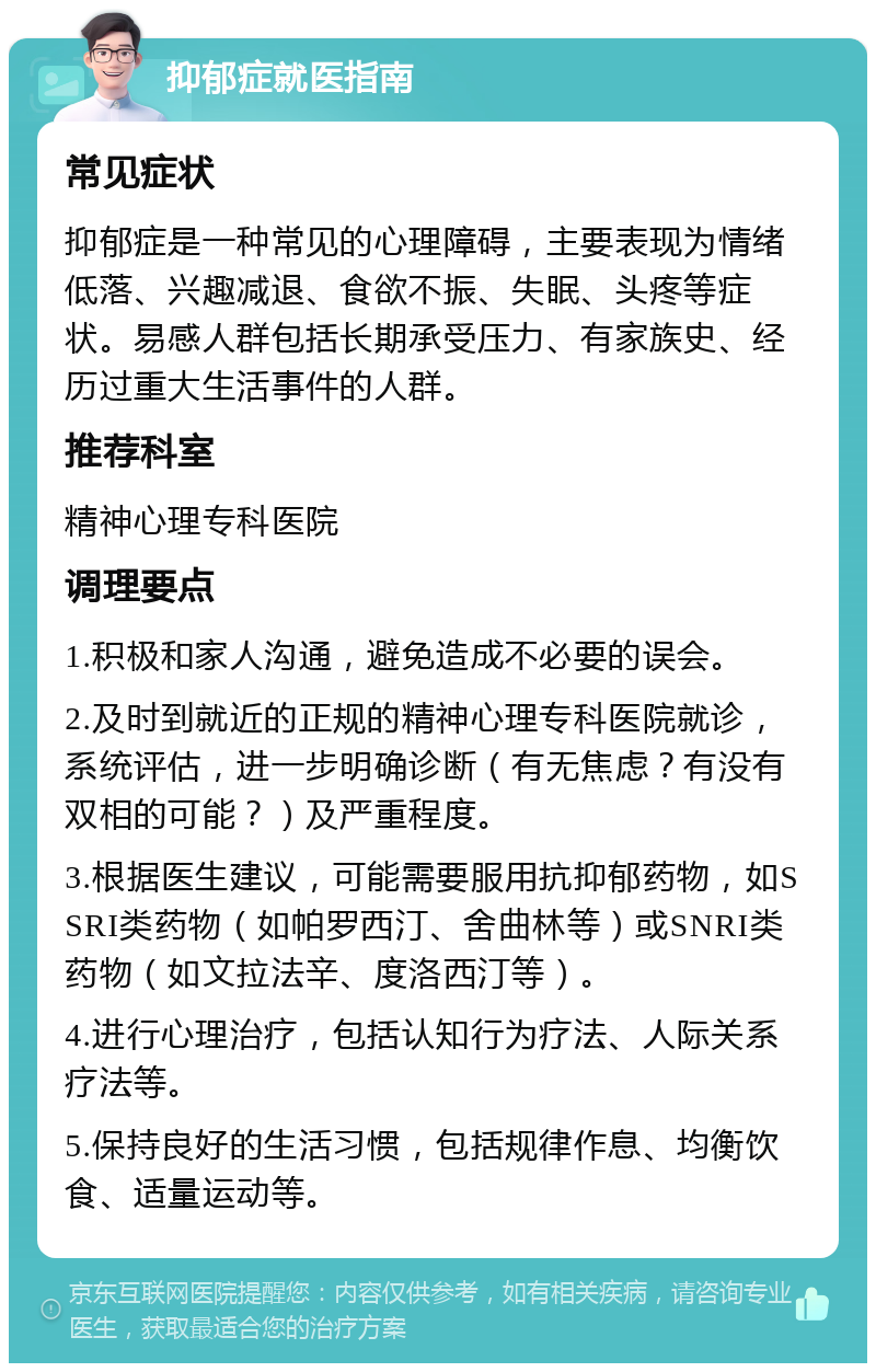 抑郁症就医指南 常见症状 抑郁症是一种常见的心理障碍，主要表现为情绪低落、兴趣减退、食欲不振、失眠、头疼等症状。易感人群包括长期承受压力、有家族史、经历过重大生活事件的人群。 推荐科室 精神心理专科医院 调理要点 1.积极和家人沟通，避免造成不必要的误会。 2.及时到就近的正规的精神心理专科医院就诊，系统评估，进一步明确诊断（有无焦虑？有没有双相的可能？）及严重程度。 3.根据医生建议，可能需要服用抗抑郁药物，如SSRI类药物（如帕罗西汀、舍曲林等）或SNRI类药物（如文拉法辛、度洛西汀等）。 4.进行心理治疗，包括认知行为疗法、人际关系疗法等。 5.保持良好的生活习惯，包括规律作息、均衡饮食、适量运动等。