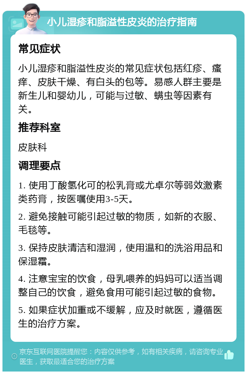 小儿湿疹和脂溢性皮炎的治疗指南 常见症状 小儿湿疹和脂溢性皮炎的常见症状包括红疹、瘙痒、皮肤干燥、有白头的包等。易感人群主要是新生儿和婴幼儿，可能与过敏、螨虫等因素有关。 推荐科室 皮肤科 调理要点 1. 使用丁酸氢化可的松乳膏或尤卓尔等弱效激素类药膏，按医嘱使用3-5天。 2. 避免接触可能引起过敏的物质，如新的衣服、毛毯等。 3. 保持皮肤清洁和湿润，使用温和的洗浴用品和保湿霜。 4. 注意宝宝的饮食，母乳喂养的妈妈可以适当调整自己的饮食，避免食用可能引起过敏的食物。 5. 如果症状加重或不缓解，应及时就医，遵循医生的治疗方案。