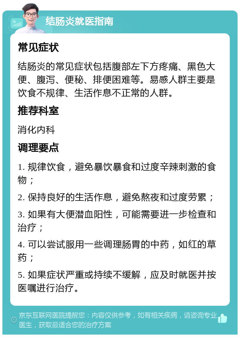 结肠炎就医指南 常见症状 结肠炎的常见症状包括腹部左下方疼痛、黑色大便、腹泻、便秘、排便困难等。易感人群主要是饮食不规律、生活作息不正常的人群。 推荐科室 消化内科 调理要点 1. 规律饮食，避免暴饮暴食和过度辛辣刺激的食物； 2. 保持良好的生活作息，避免熬夜和过度劳累； 3. 如果有大便潜血阳性，可能需要进一步检查和治疗； 4. 可以尝试服用一些调理肠胃的中药，如红的草药； 5. 如果症状严重或持续不缓解，应及时就医并按医嘱进行治疗。