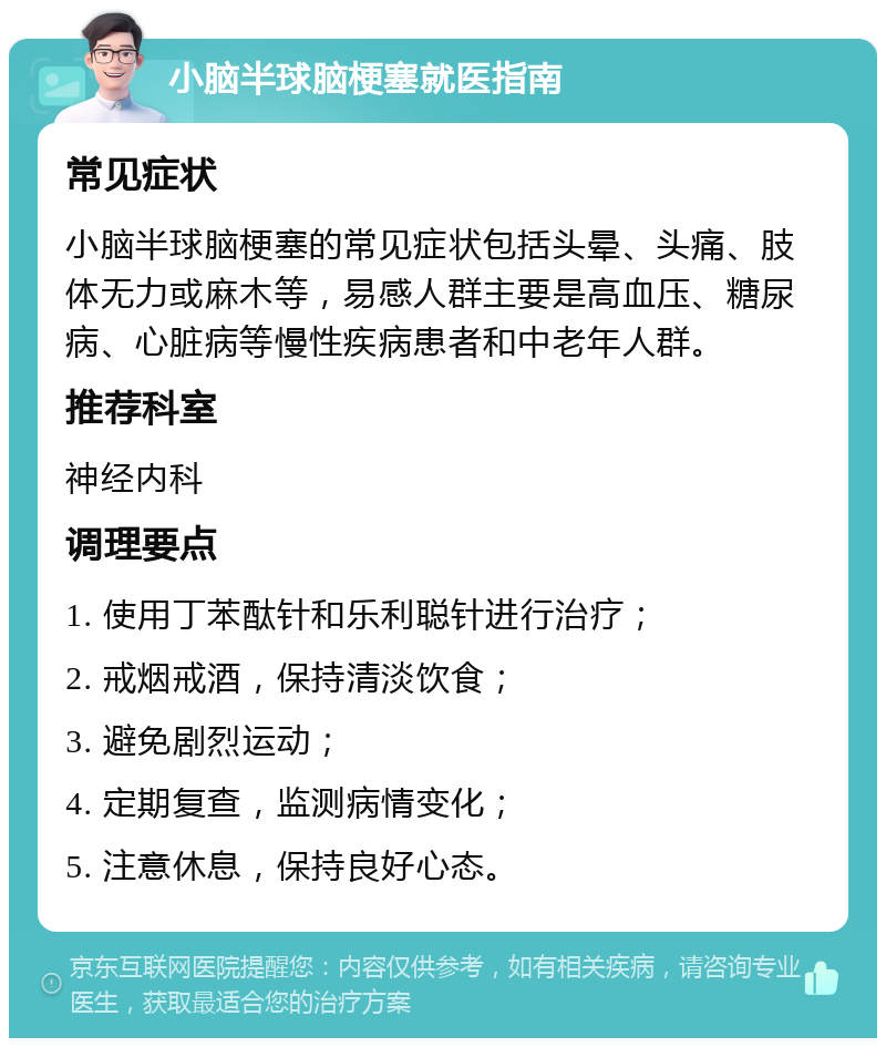 小脑半球脑梗塞就医指南 常见症状 小脑半球脑梗塞的常见症状包括头晕、头痛、肢体无力或麻木等，易感人群主要是高血压、糖尿病、心脏病等慢性疾病患者和中老年人群。 推荐科室 神经内科 调理要点 1. 使用丁苯酞针和乐利聪针进行治疗； 2. 戒烟戒酒，保持清淡饮食； 3. 避免剧烈运动； 4. 定期复查，监测病情变化； 5. 注意休息，保持良好心态。