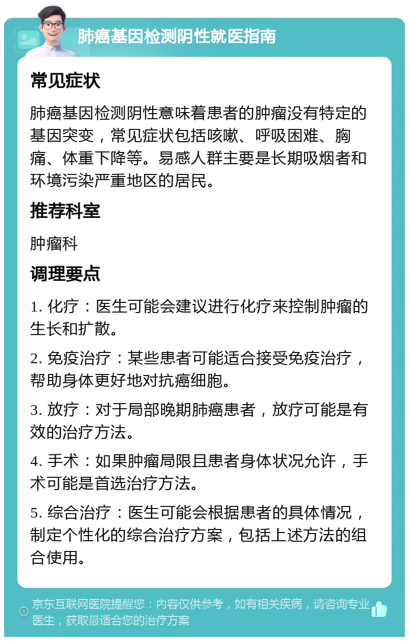 肺癌基因检测阴性就医指南 常见症状 肺癌基因检测阴性意味着患者的肿瘤没有特定的基因突变，常见症状包括咳嗽、呼吸困难、胸痛、体重下降等。易感人群主要是长期吸烟者和环境污染严重地区的居民。 推荐科室 肿瘤科 调理要点 1. 化疗：医生可能会建议进行化疗来控制肿瘤的生长和扩散。 2. 免疫治疗：某些患者可能适合接受免疫治疗，帮助身体更好地对抗癌细胞。 3. 放疗：对于局部晚期肺癌患者，放疗可能是有效的治疗方法。 4. 手术：如果肿瘤局限且患者身体状况允许，手术可能是首选治疗方法。 5. 综合治疗：医生可能会根据患者的具体情况，制定个性化的综合治疗方案，包括上述方法的组合使用。