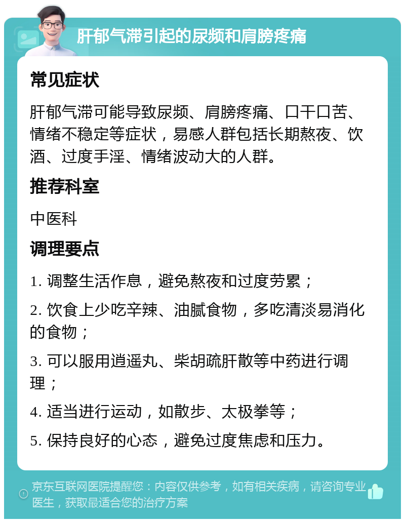 肝郁气滞引起的尿频和肩膀疼痛 常见症状 肝郁气滞可能导致尿频、肩膀疼痛、口干口苦、情绪不稳定等症状，易感人群包括长期熬夜、饮酒、过度手淫、情绪波动大的人群。 推荐科室 中医科 调理要点 1. 调整生活作息，避免熬夜和过度劳累； 2. 饮食上少吃辛辣、油腻食物，多吃清淡易消化的食物； 3. 可以服用逍遥丸、柴胡疏肝散等中药进行调理； 4. 适当进行运动，如散步、太极拳等； 5. 保持良好的心态，避免过度焦虑和压力。