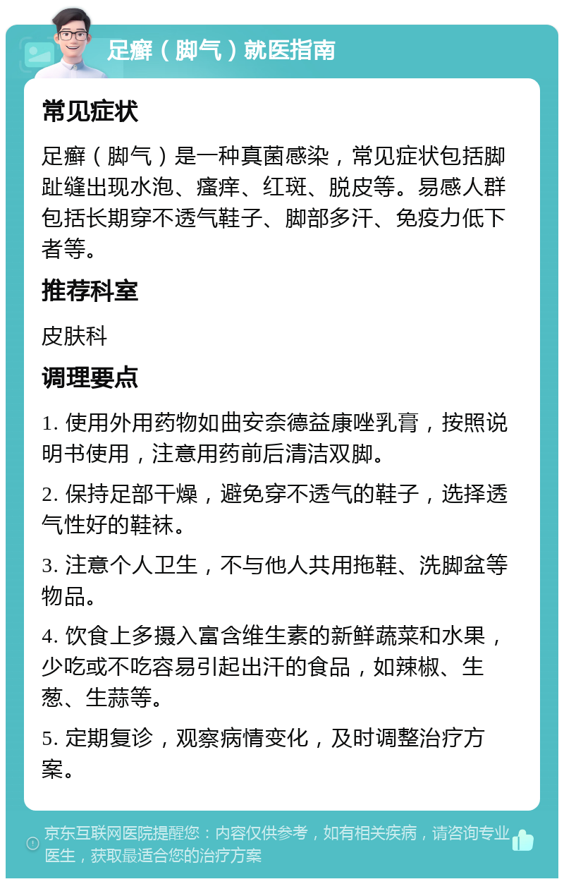 足癣（脚气）就医指南 常见症状 足癣（脚气）是一种真菌感染，常见症状包括脚趾缝出现水泡、瘙痒、红斑、脱皮等。易感人群包括长期穿不透气鞋子、脚部多汗、免疫力低下者等。 推荐科室 皮肤科 调理要点 1. 使用外用药物如曲安奈德益康唑乳膏，按照说明书使用，注意用药前后清洁双脚。 2. 保持足部干燥，避免穿不透气的鞋子，选择透气性好的鞋袜。 3. 注意个人卫生，不与他人共用拖鞋、洗脚盆等物品。 4. 饮食上多摄入富含维生素的新鲜蔬菜和水果，少吃或不吃容易引起出汗的食品，如辣椒、生葱、生蒜等。 5. 定期复诊，观察病情变化，及时调整治疗方案。