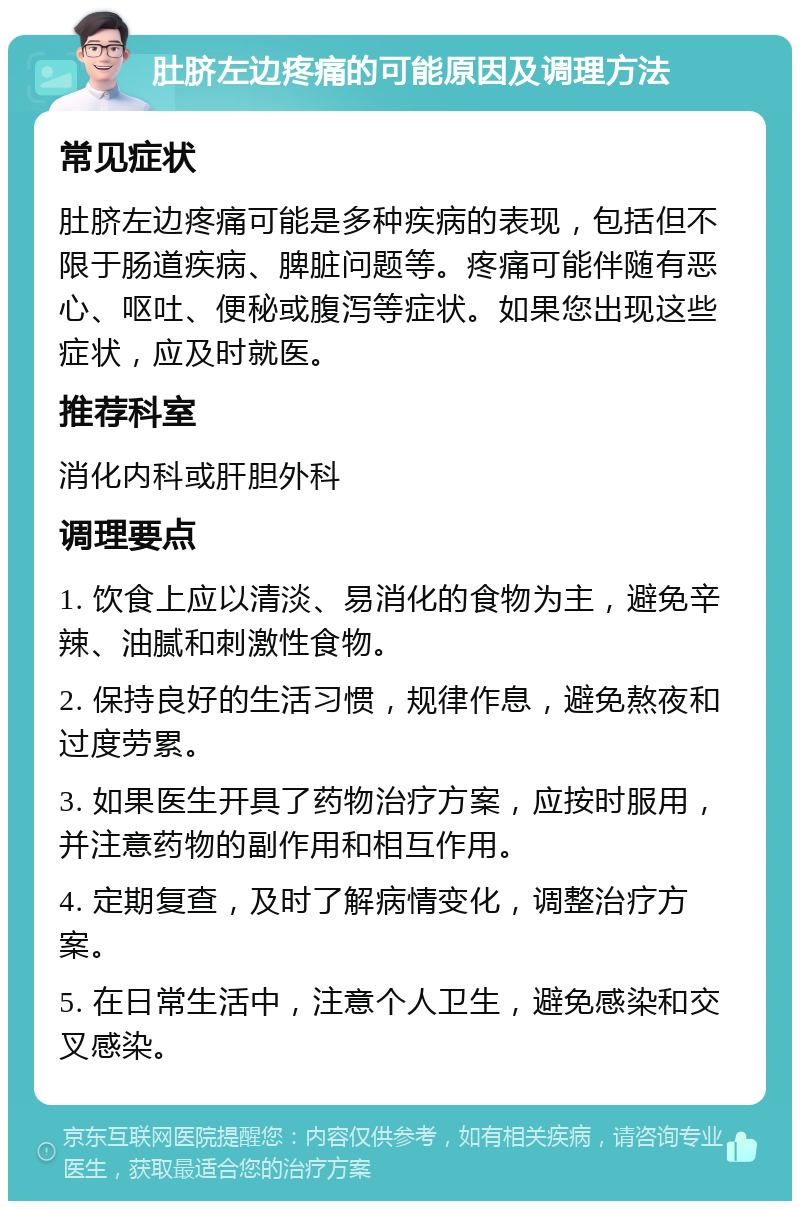 肚脐左边疼痛的可能原因及调理方法 常见症状 肚脐左边疼痛可能是多种疾病的表现，包括但不限于肠道疾病、脾脏问题等。疼痛可能伴随有恶心、呕吐、便秘或腹泻等症状。如果您出现这些症状，应及时就医。 推荐科室 消化内科或肝胆外科 调理要点 1. 饮食上应以清淡、易消化的食物为主，避免辛辣、油腻和刺激性食物。 2. 保持良好的生活习惯，规律作息，避免熬夜和过度劳累。 3. 如果医生开具了药物治疗方案，应按时服用，并注意药物的副作用和相互作用。 4. 定期复查，及时了解病情变化，调整治疗方案。 5. 在日常生活中，注意个人卫生，避免感染和交叉感染。