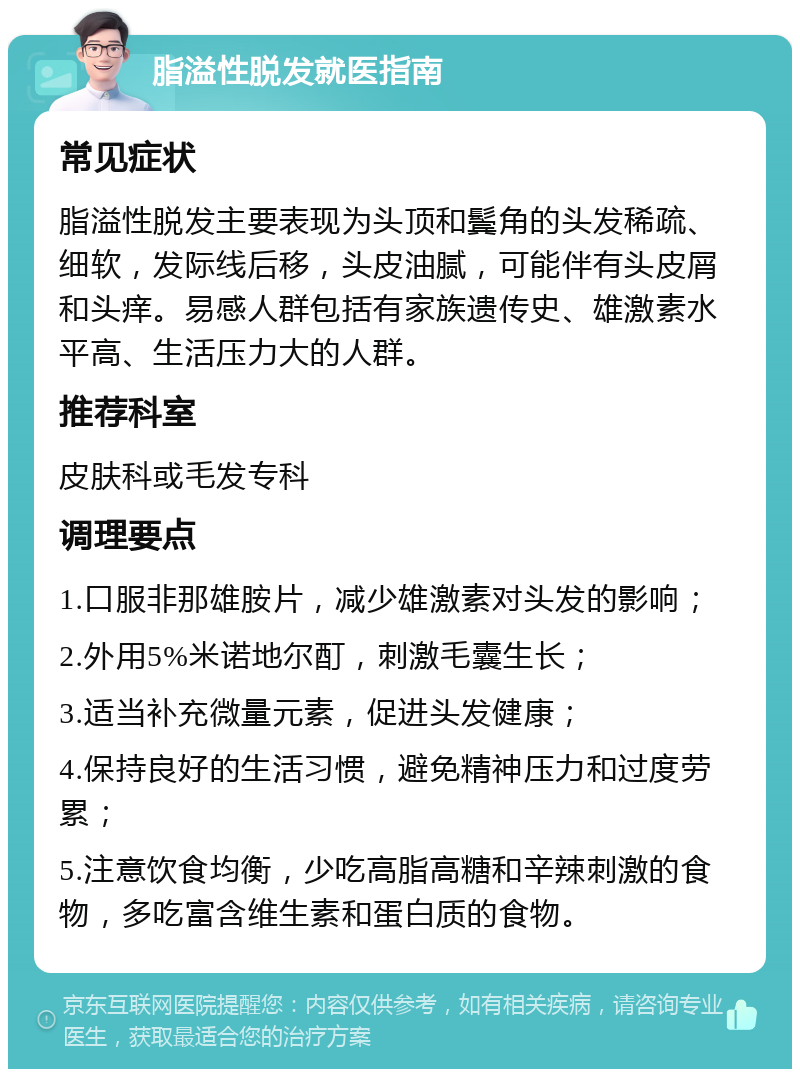 脂溢性脱发就医指南 常见症状 脂溢性脱发主要表现为头顶和鬓角的头发稀疏、细软，发际线后移，头皮油腻，可能伴有头皮屑和头痒。易感人群包括有家族遗传史、雄激素水平高、生活压力大的人群。 推荐科室 皮肤科或毛发专科 调理要点 1.口服非那雄胺片，减少雄激素对头发的影响； 2.外用5%米诺地尔酊，刺激毛囊生长； 3.适当补充微量元素，促进头发健康； 4.保持良好的生活习惯，避免精神压力和过度劳累； 5.注意饮食均衡，少吃高脂高糖和辛辣刺激的食物，多吃富含维生素和蛋白质的食物。