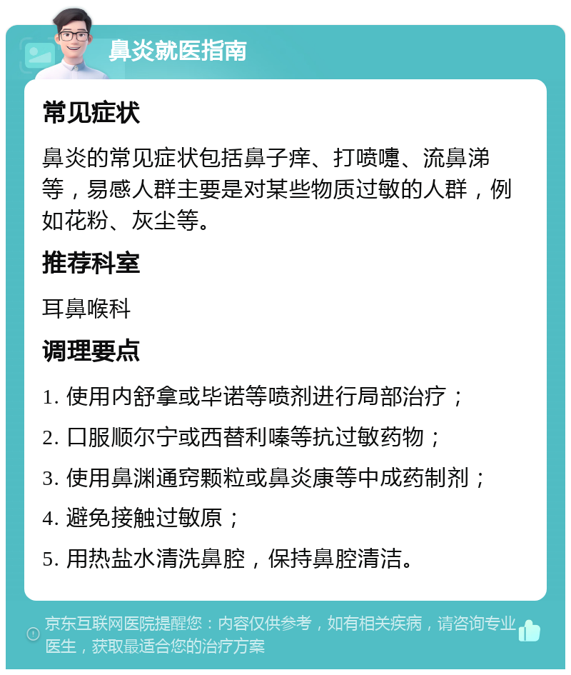 鼻炎就医指南 常见症状 鼻炎的常见症状包括鼻子痒、打喷嚏、流鼻涕等，易感人群主要是对某些物质过敏的人群，例如花粉、灰尘等。 推荐科室 耳鼻喉科 调理要点 1. 使用内舒拿或毕诺等喷剂进行局部治疗； 2. 口服顺尔宁或西替利嗪等抗过敏药物； 3. 使用鼻渊通窍颗粒或鼻炎康等中成药制剂； 4. 避免接触过敏原； 5. 用热盐水清洗鼻腔，保持鼻腔清洁。