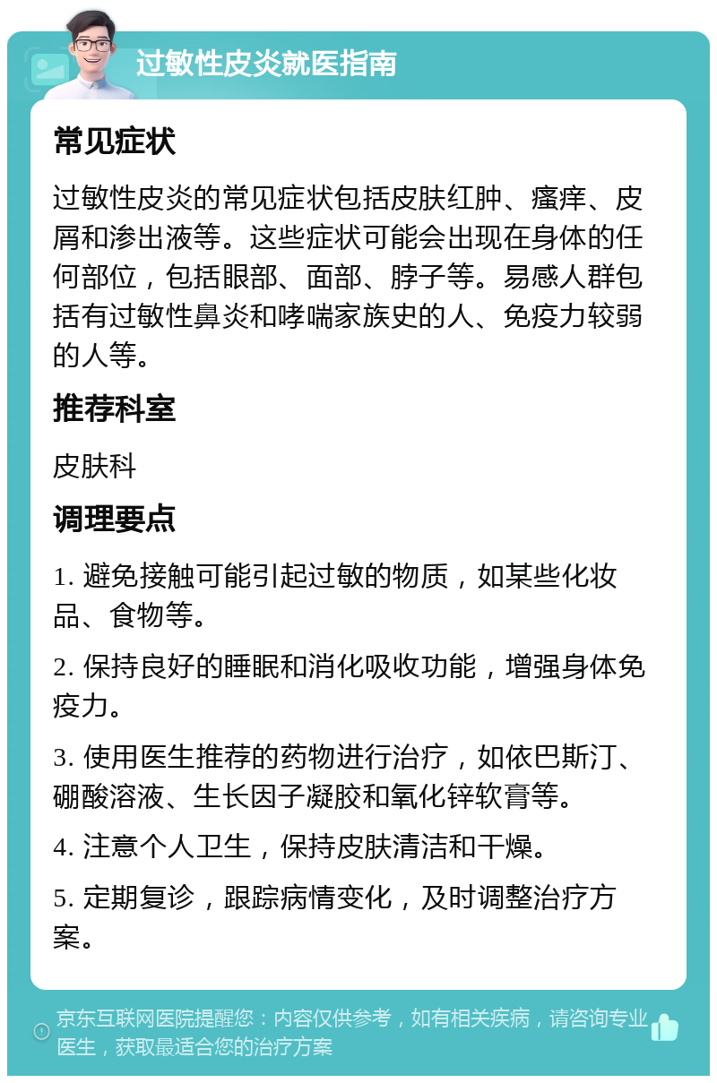 过敏性皮炎就医指南 常见症状 过敏性皮炎的常见症状包括皮肤红肿、瘙痒、皮屑和渗出液等。这些症状可能会出现在身体的任何部位，包括眼部、面部、脖子等。易感人群包括有过敏性鼻炎和哮喘家族史的人、免疫力较弱的人等。 推荐科室 皮肤科 调理要点 1. 避免接触可能引起过敏的物质，如某些化妆品、食物等。 2. 保持良好的睡眠和消化吸收功能，增强身体免疫力。 3. 使用医生推荐的药物进行治疗，如依巴斯汀、硼酸溶液、生长因子凝胶和氧化锌软膏等。 4. 注意个人卫生，保持皮肤清洁和干燥。 5. 定期复诊，跟踪病情变化，及时调整治疗方案。