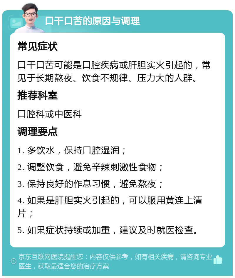 口干口苦的原因与调理 常见症状 口干口苦可能是口腔疾病或肝胆实火引起的，常见于长期熬夜、饮食不规律、压力大的人群。 推荐科室 口腔科或中医科 调理要点 1. 多饮水，保持口腔湿润； 2. 调整饮食，避免辛辣刺激性食物； 3. 保持良好的作息习惯，避免熬夜； 4. 如果是肝胆实火引起的，可以服用黄连上清片； 5. 如果症状持续或加重，建议及时就医检查。