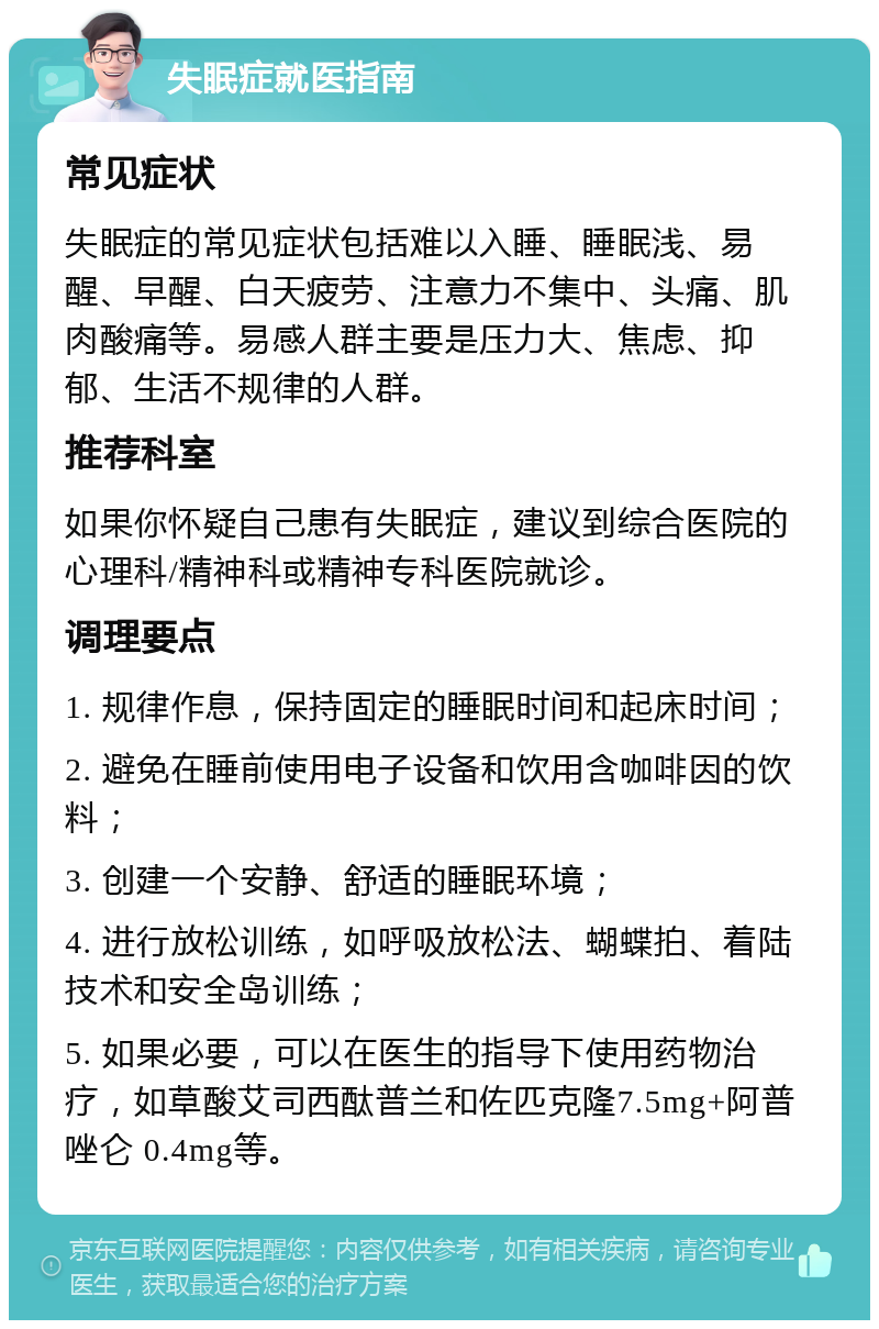 失眠症就医指南 常见症状 失眠症的常见症状包括难以入睡、睡眠浅、易醒、早醒、白天疲劳、注意力不集中、头痛、肌肉酸痛等。易感人群主要是压力大、焦虑、抑郁、生活不规律的人群。 推荐科室 如果你怀疑自己患有失眠症，建议到综合医院的心理科/精神科或精神专科医院就诊。 调理要点 1. 规律作息，保持固定的睡眠时间和起床时间； 2. 避免在睡前使用电子设备和饮用含咖啡因的饮料； 3. 创建一个安静、舒适的睡眠环境； 4. 进行放松训练，如呼吸放松法、蝴蝶拍、着陆技术和安全岛训练； 5. 如果必要，可以在医生的指导下使用药物治疗，如草酸艾司西酞普兰和佐匹克隆7.5mg+阿普唑仑 0.4mg等。