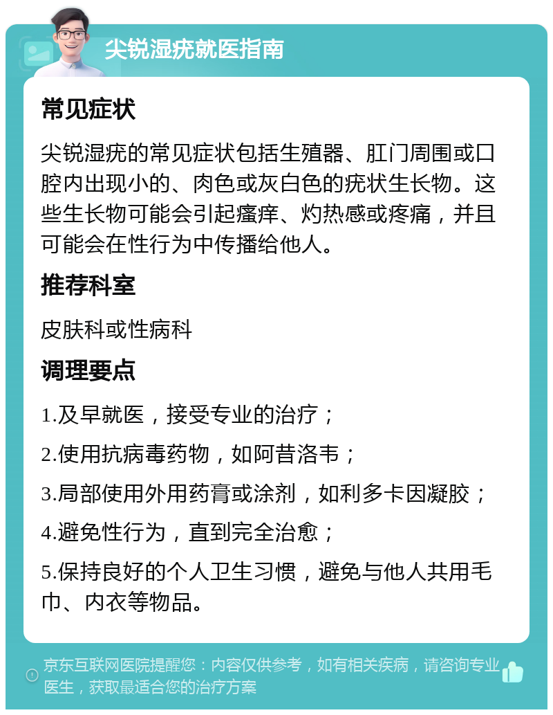 尖锐湿疣就医指南 常见症状 尖锐湿疣的常见症状包括生殖器、肛门周围或口腔内出现小的、肉色或灰白色的疣状生长物。这些生长物可能会引起瘙痒、灼热感或疼痛，并且可能会在性行为中传播给他人。 推荐科室 皮肤科或性病科 调理要点 1.及早就医，接受专业的治疗； 2.使用抗病毒药物，如阿昔洛韦； 3.局部使用外用药膏或涂剂，如利多卡因凝胶； 4.避免性行为，直到完全治愈； 5.保持良好的个人卫生习惯，避免与他人共用毛巾、内衣等物品。