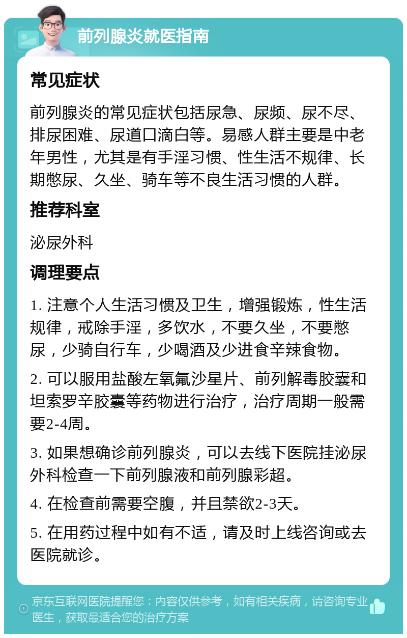 前列腺炎就医指南 常见症状 前列腺炎的常见症状包括尿急、尿频、尿不尽、排尿困难、尿道口滴白等。易感人群主要是中老年男性，尤其是有手淫习惯、性生活不规律、长期憋尿、久坐、骑车等不良生活习惯的人群。 推荐科室 泌尿外科 调理要点 1. 注意个人生活习惯及卫生，增强锻炼，性生活规律，戒除手淫，多饮水，不要久坐，不要憋尿，少骑自行车，少喝酒及少进食辛辣食物。 2. 可以服用盐酸左氧氟沙星片、前列解毒胶囊和坦索罗辛胶囊等药物进行治疗，治疗周期一般需要2-4周。 3. 如果想确诊前列腺炎，可以去线下医院挂泌尿外科检查一下前列腺液和前列腺彩超。 4. 在检查前需要空腹，并且禁欲2-3天。 5. 在用药过程中如有不适，请及时上线咨询或去医院就诊。