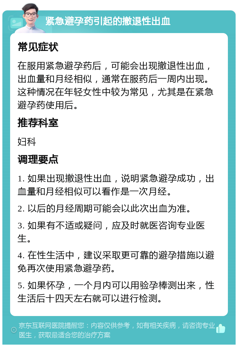 紧急避孕药引起的撤退性出血 常见症状 在服用紧急避孕药后，可能会出现撤退性出血，出血量和月经相似，通常在服药后一周内出现。这种情况在年轻女性中较为常见，尤其是在紧急避孕药使用后。 推荐科室 妇科 调理要点 1. 如果出现撤退性出血，说明紧急避孕成功，出血量和月经相似可以看作是一次月经。 2. 以后的月经周期可能会以此次出血为准。 3. 如果有不适或疑问，应及时就医咨询专业医生。 4. 在性生活中，建议采取更可靠的避孕措施以避免再次使用紧急避孕药。 5. 如果怀孕，一个月内可以用验孕棒测出来，性生活后十四天左右就可以进行检测。