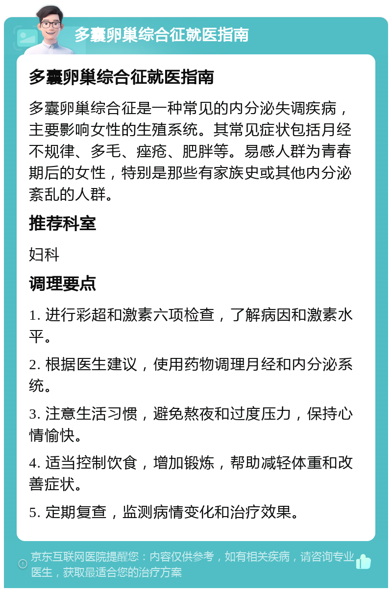 多囊卵巢综合征就医指南 多囊卵巢综合征就医指南 多囊卵巢综合征是一种常见的内分泌失调疾病，主要影响女性的生殖系统。其常见症状包括月经不规律、多毛、痤疮、肥胖等。易感人群为青春期后的女性，特别是那些有家族史或其他内分泌紊乱的人群。 推荐科室 妇科 调理要点 1. 进行彩超和激素六项检查，了解病因和激素水平。 2. 根据医生建议，使用药物调理月经和内分泌系统。 3. 注意生活习惯，避免熬夜和过度压力，保持心情愉快。 4. 适当控制饮食，增加锻炼，帮助减轻体重和改善症状。 5. 定期复查，监测病情变化和治疗效果。