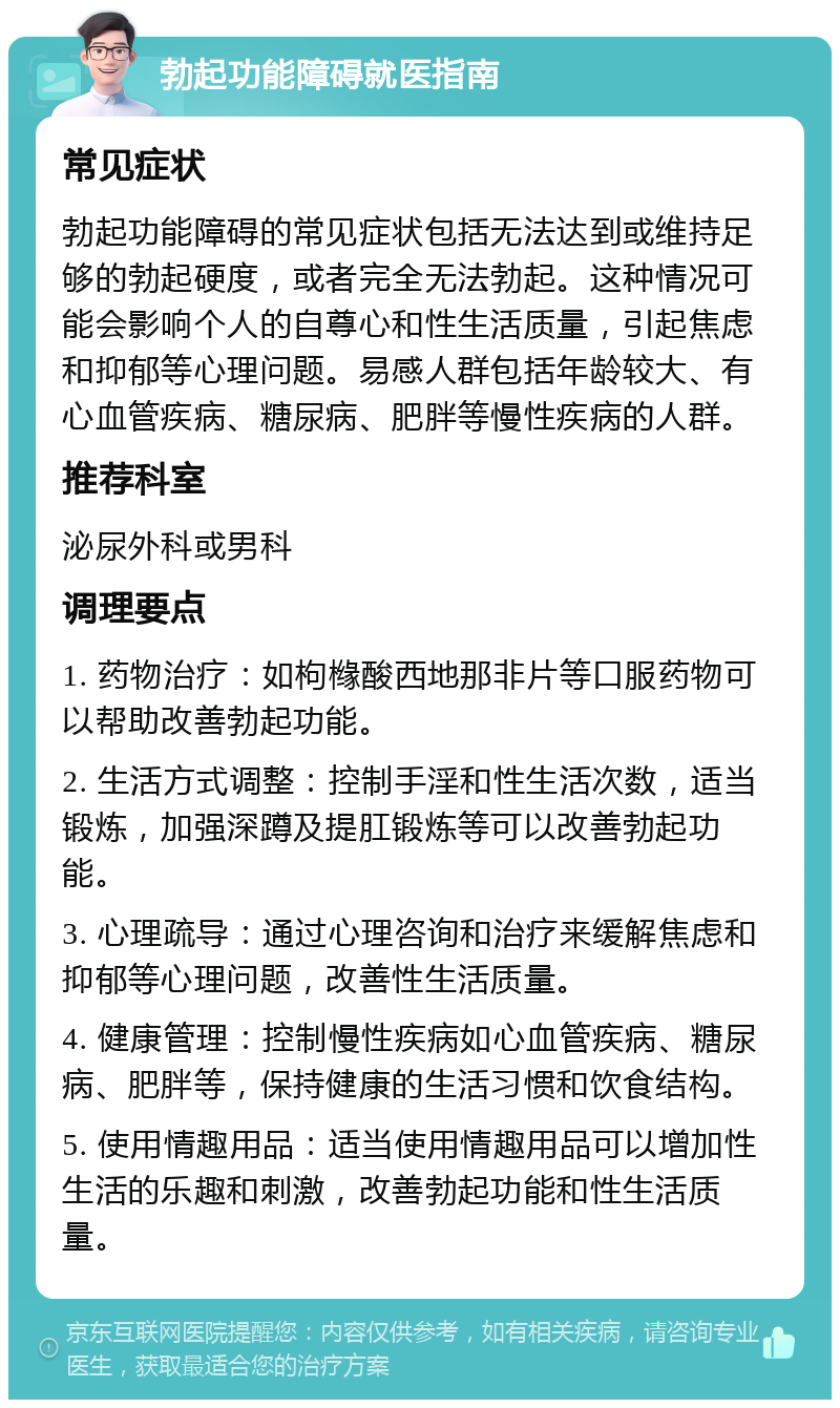 勃起功能障碍就医指南 常见症状 勃起功能障碍的常见症状包括无法达到或维持足够的勃起硬度，或者完全无法勃起。这种情况可能会影响个人的自尊心和性生活质量，引起焦虑和抑郁等心理问题。易感人群包括年龄较大、有心血管疾病、糖尿病、肥胖等慢性疾病的人群。 推荐科室 泌尿外科或男科 调理要点 1. 药物治疗：如枸橼酸西地那非片等口服药物可以帮助改善勃起功能。 2. 生活方式调整：控制手淫和性生活次数，适当锻炼，加强深蹲及提肛锻炼等可以改善勃起功能。 3. 心理疏导：通过心理咨询和治疗来缓解焦虑和抑郁等心理问题，改善性生活质量。 4. 健康管理：控制慢性疾病如心血管疾病、糖尿病、肥胖等，保持健康的生活习惯和饮食结构。 5. 使用情趣用品：适当使用情趣用品可以增加性生活的乐趣和刺激，改善勃起功能和性生活质量。