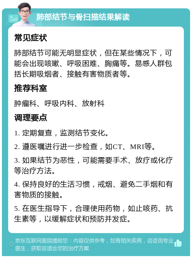 肺部结节与骨扫描结果解读 常见症状 肺部结节可能无明显症状，但在某些情况下，可能会出现咳嗽、呼吸困难、胸痛等。易感人群包括长期吸烟者、接触有害物质者等。 推荐科室 肿瘤科、呼吸内科、放射科 调理要点 1. 定期复查，监测结节变化。 2. 遵医嘱进行进一步检查，如CT、MRI等。 3. 如果结节为恶性，可能需要手术、放疗或化疗等治疗方法。 4. 保持良好的生活习惯，戒烟、避免二手烟和有害物质的接触。 5. 在医生指导下，合理使用药物，如止咳药、抗生素等，以缓解症状和预防并发症。