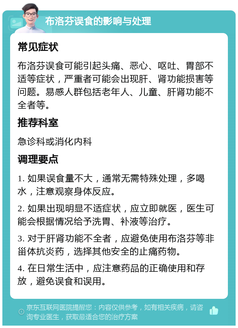 布洛芬误食的影响与处理 常见症状 布洛芬误食可能引起头痛、恶心、呕吐、胃部不适等症状，严重者可能会出现肝、肾功能损害等问题。易感人群包括老年人、儿童、肝肾功能不全者等。 推荐科室 急诊科或消化内科 调理要点 1. 如果误食量不大，通常无需特殊处理，多喝水，注意观察身体反应。 2. 如果出现明显不适症状，应立即就医，医生可能会根据情况给予洗胃、补液等治疗。 3. 对于肝肾功能不全者，应避免使用布洛芬等非甾体抗炎药，选择其他安全的止痛药物。 4. 在日常生活中，应注意药品的正确使用和存放，避免误食和误用。