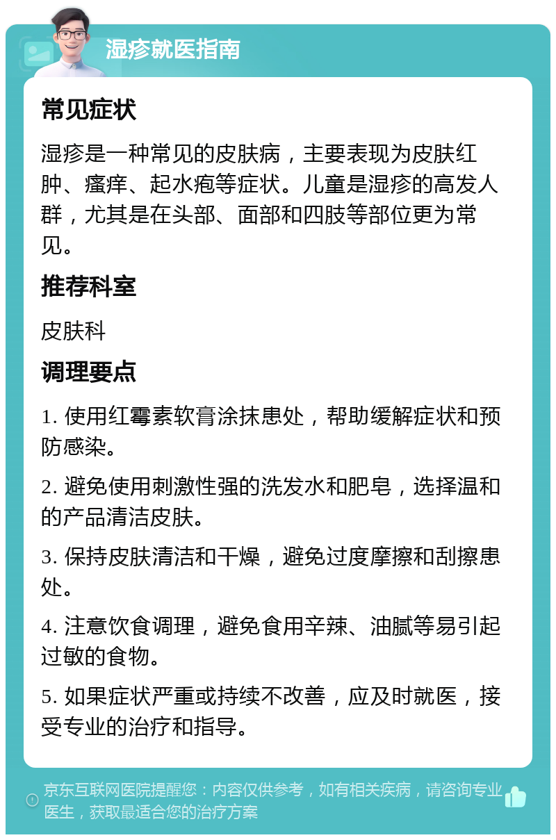 湿疹就医指南 常见症状 湿疹是一种常见的皮肤病，主要表现为皮肤红肿、瘙痒、起水疱等症状。儿童是湿疹的高发人群，尤其是在头部、面部和四肢等部位更为常见。 推荐科室 皮肤科 调理要点 1. 使用红霉素软膏涂抹患处，帮助缓解症状和预防感染。 2. 避免使用刺激性强的洗发水和肥皂，选择温和的产品清洁皮肤。 3. 保持皮肤清洁和干燥，避免过度摩擦和刮擦患处。 4. 注意饮食调理，避免食用辛辣、油腻等易引起过敏的食物。 5. 如果症状严重或持续不改善，应及时就医，接受专业的治疗和指导。