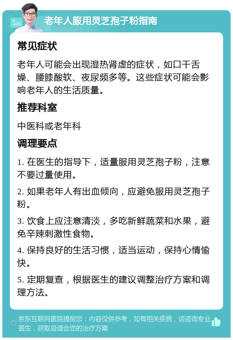 老年人服用灵芝孢子粉指南 常见症状 老年人可能会出现湿热肾虚的症状，如口干舌燥、腰膝酸软、夜尿频多等。这些症状可能会影响老年人的生活质量。 推荐科室 中医科或老年科 调理要点 1. 在医生的指导下，适量服用灵芝孢子粉，注意不要过量使用。 2. 如果老年人有出血倾向，应避免服用灵芝孢子粉。 3. 饮食上应注意清淡，多吃新鲜蔬菜和水果，避免辛辣刺激性食物。 4. 保持良好的生活习惯，适当运动，保持心情愉快。 5. 定期复查，根据医生的建议调整治疗方案和调理方法。