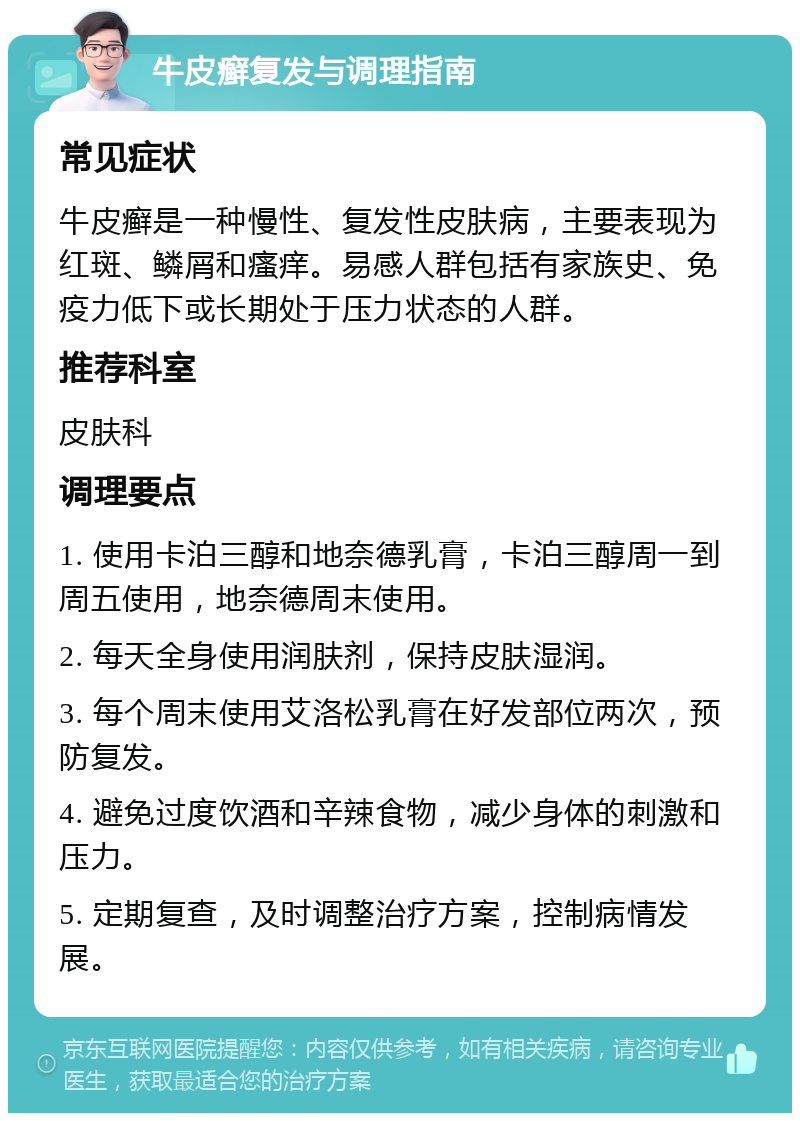 牛皮癣复发与调理指南 常见症状 牛皮癣是一种慢性、复发性皮肤病，主要表现为红斑、鳞屑和瘙痒。易感人群包括有家族史、免疫力低下或长期处于压力状态的人群。 推荐科室 皮肤科 调理要点 1. 使用卡泊三醇和地奈德乳膏，卡泊三醇周一到周五使用，地奈德周末使用。 2. 每天全身使用润肤剂，保持皮肤湿润。 3. 每个周末使用艾洛松乳膏在好发部位两次，预防复发。 4. 避免过度饮酒和辛辣食物，减少身体的刺激和压力。 5. 定期复查，及时调整治疗方案，控制病情发展。