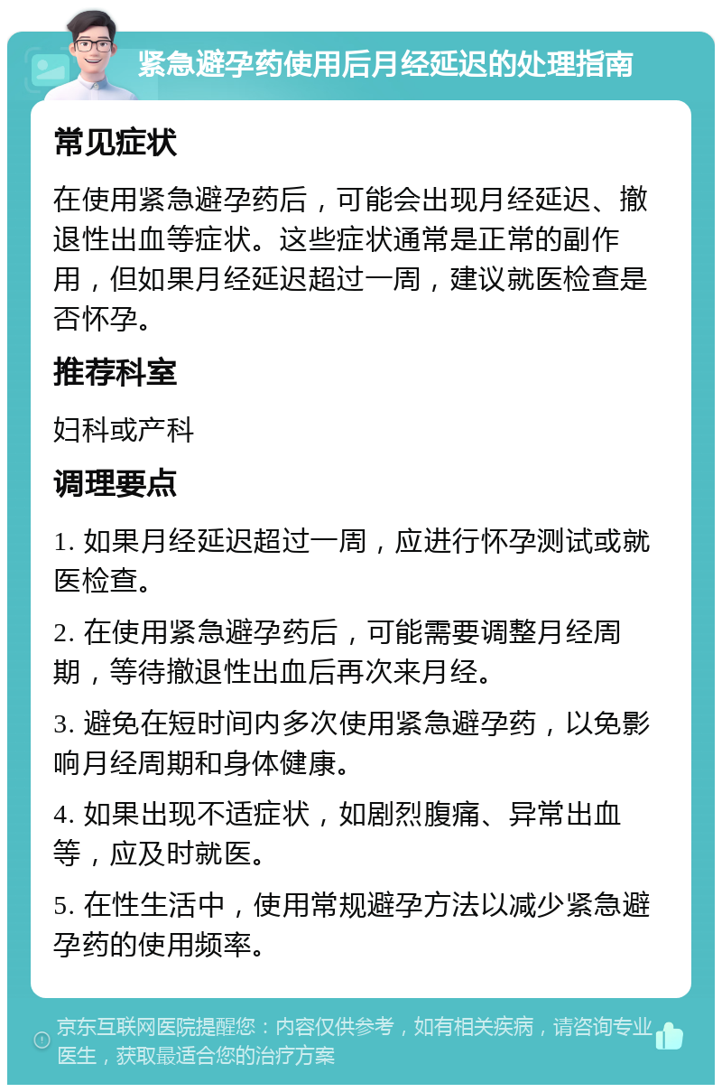 紧急避孕药使用后月经延迟的处理指南 常见症状 在使用紧急避孕药后，可能会出现月经延迟、撤退性出血等症状。这些症状通常是正常的副作用，但如果月经延迟超过一周，建议就医检查是否怀孕。 推荐科室 妇科或产科 调理要点 1. 如果月经延迟超过一周，应进行怀孕测试或就医检查。 2. 在使用紧急避孕药后，可能需要调整月经周期，等待撤退性出血后再次来月经。 3. 避免在短时间内多次使用紧急避孕药，以免影响月经周期和身体健康。 4. 如果出现不适症状，如剧烈腹痛、异常出血等，应及时就医。 5. 在性生活中，使用常规避孕方法以减少紧急避孕药的使用频率。