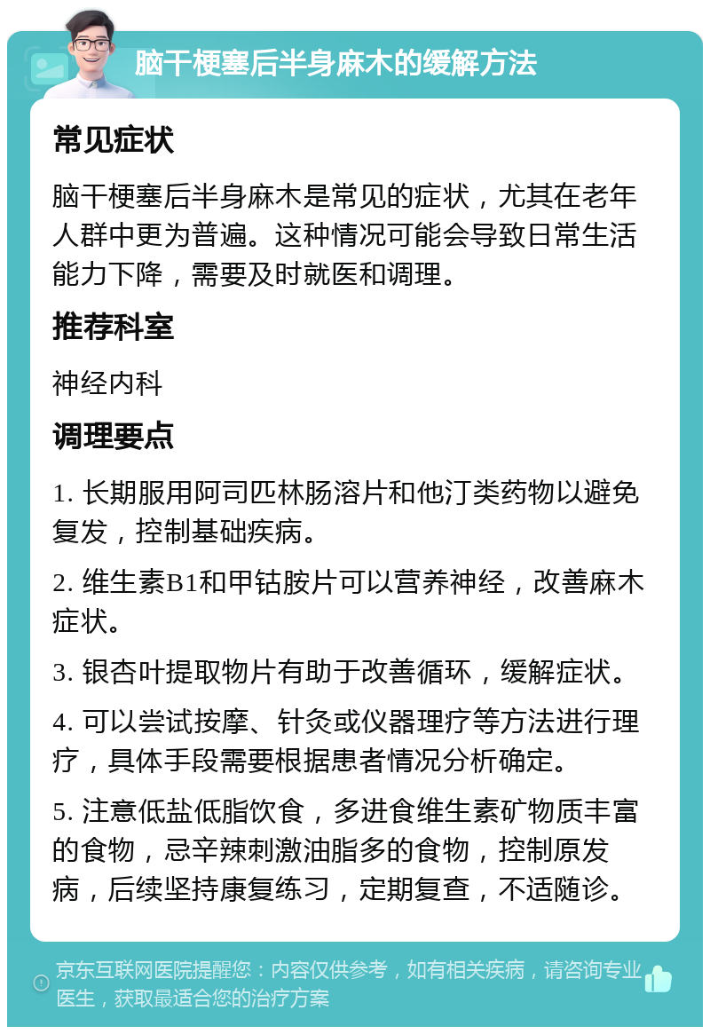 脑干梗塞后半身麻木的缓解方法 常见症状 脑干梗塞后半身麻木是常见的症状，尤其在老年人群中更为普遍。这种情况可能会导致日常生活能力下降，需要及时就医和调理。 推荐科室 神经内科 调理要点 1. 长期服用阿司匹林肠溶片和他汀类药物以避免复发，控制基础疾病。 2. 维生素B1和甲钴胺片可以营养神经，改善麻木症状。 3. 银杏叶提取物片有助于改善循环，缓解症状。 4. 可以尝试按摩、针灸或仪器理疗等方法进行理疗，具体手段需要根据患者情况分析确定。 5. 注意低盐低脂饮食，多进食维生素矿物质丰富的食物，忌辛辣刺激油脂多的食物，控制原发病，后续坚持康复练习，定期复查，不适随诊。