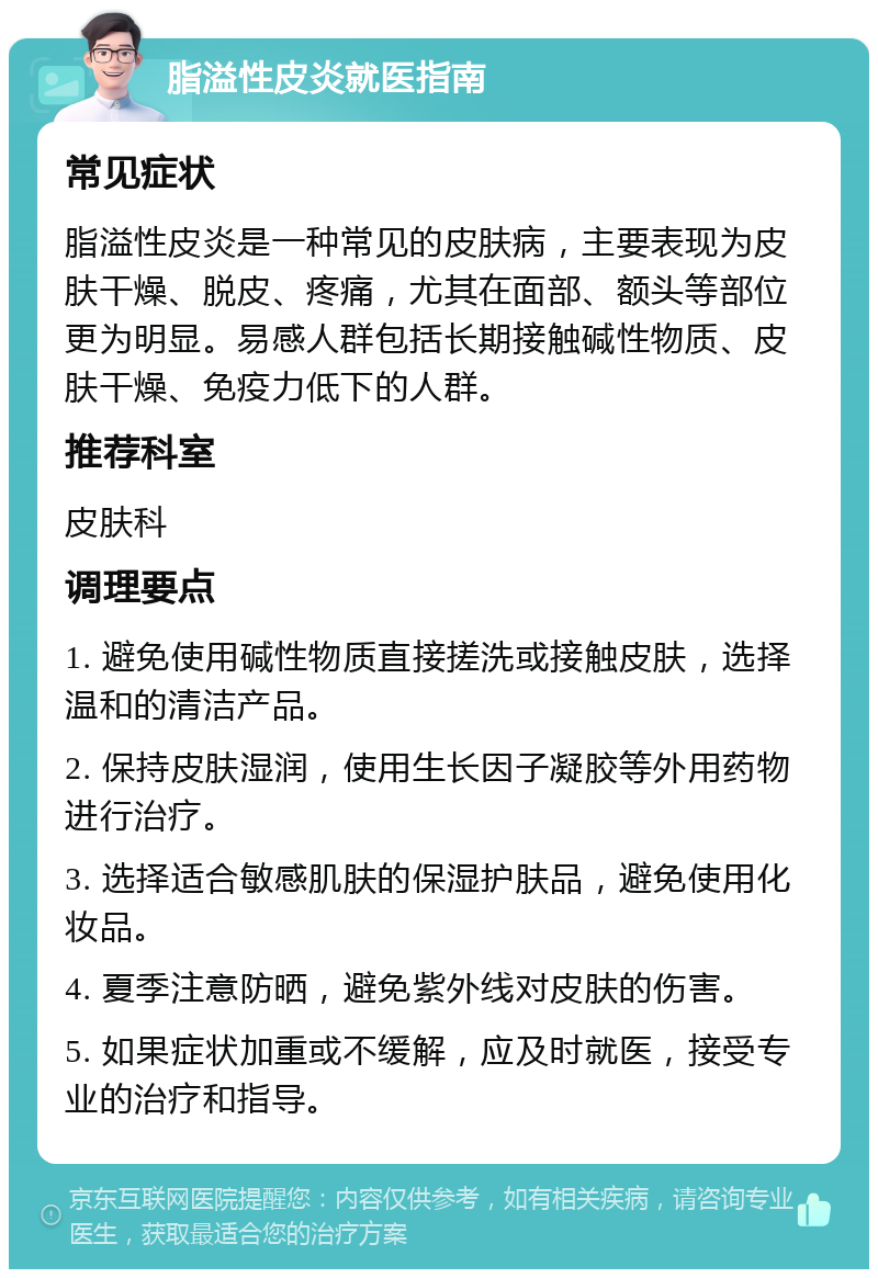 脂溢性皮炎就医指南 常见症状 脂溢性皮炎是一种常见的皮肤病，主要表现为皮肤干燥、脱皮、疼痛，尤其在面部、额头等部位更为明显。易感人群包括长期接触碱性物质、皮肤干燥、免疫力低下的人群。 推荐科室 皮肤科 调理要点 1. 避免使用碱性物质直接搓洗或接触皮肤，选择温和的清洁产品。 2. 保持皮肤湿润，使用生长因子凝胶等外用药物进行治疗。 3. 选择适合敏感肌肤的保湿护肤品，避免使用化妆品。 4. 夏季注意防晒，避免紫外线对皮肤的伤害。 5. 如果症状加重或不缓解，应及时就医，接受专业的治疗和指导。