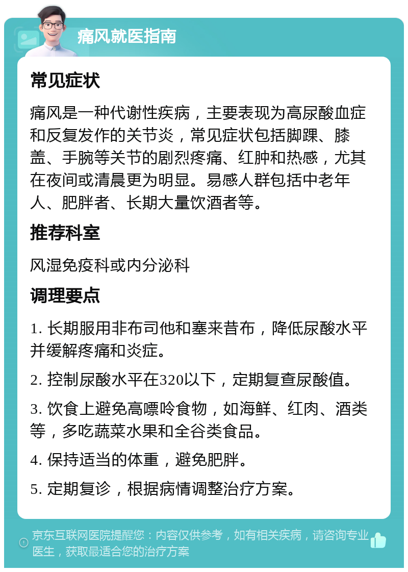 痛风就医指南 常见症状 痛风是一种代谢性疾病，主要表现为高尿酸血症和反复发作的关节炎，常见症状包括脚踝、膝盖、手腕等关节的剧烈疼痛、红肿和热感，尤其在夜间或清晨更为明显。易感人群包括中老年人、肥胖者、长期大量饮酒者等。 推荐科室 风湿免疫科或内分泌科 调理要点 1. 长期服用非布司他和塞来昔布，降低尿酸水平并缓解疼痛和炎症。 2. 控制尿酸水平在320以下，定期复查尿酸值。 3. 饮食上避免高嘌呤食物，如海鲜、红肉、酒类等，多吃蔬菜水果和全谷类食品。 4. 保持适当的体重，避免肥胖。 5. 定期复诊，根据病情调整治疗方案。